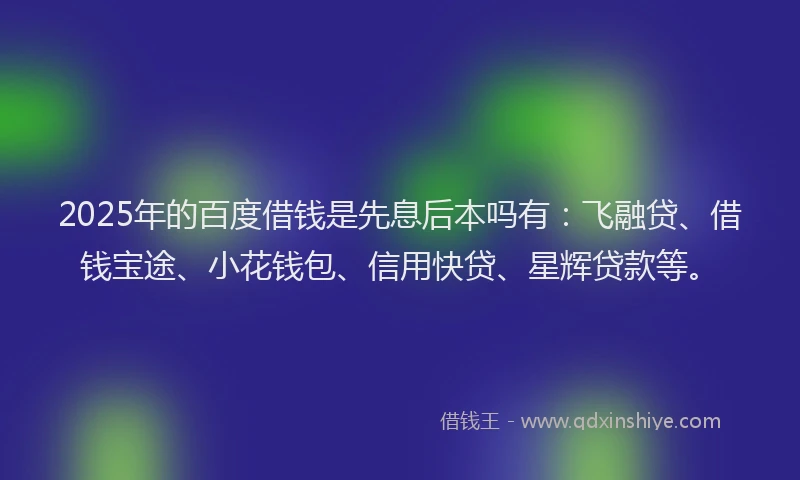 2025年的百度借钱是先息后本吗有：飞融贷、借钱宝途、小花钱包、信用快贷、星辉贷款等。