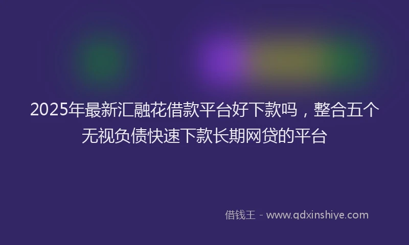 2025年最新汇融花借款平台好下款吗，整合五个无视负债快速下款长期网贷的平台