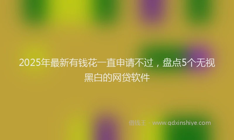 2025年最新有钱花一直申请不过，盘点5个无视黑白的网贷软件