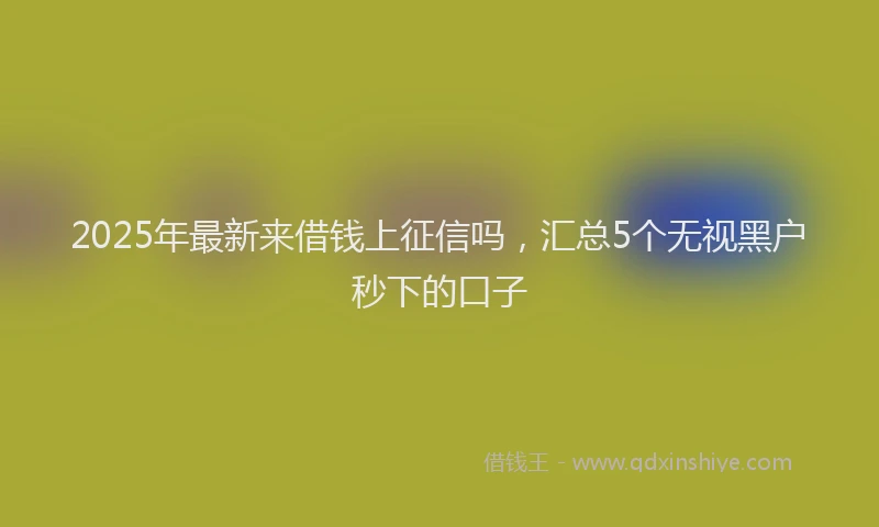 2025年最新来借钱上征信吗，汇总5个无视黑户秒下的口子