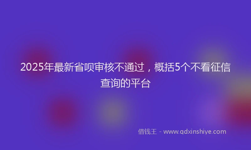 2025年最新省呗审核不通过，概括5个不看征信查询的平台