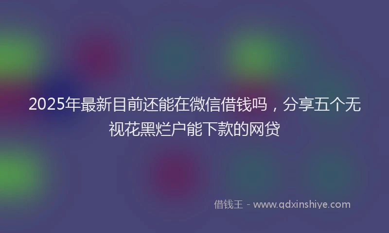 2025年最新目前还能在微信借钱吗，分享五个无视花黑烂户能下款的网贷