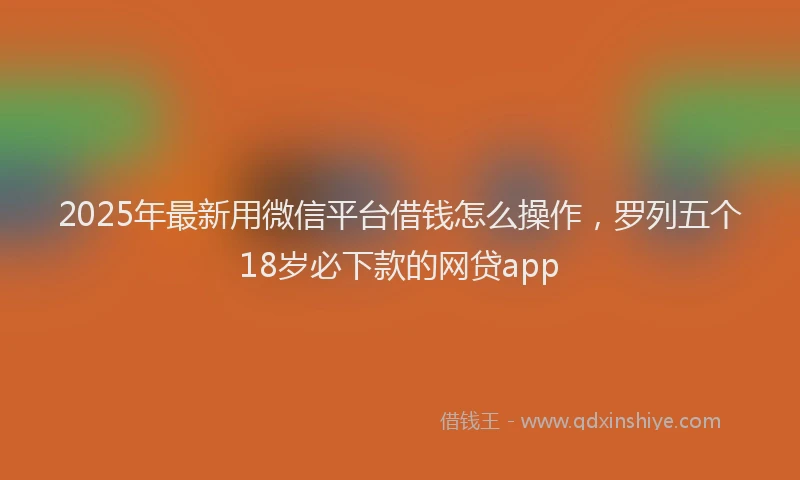 2025年最新用微信平台借钱怎么操作，罗列五个18岁必下款的网贷app