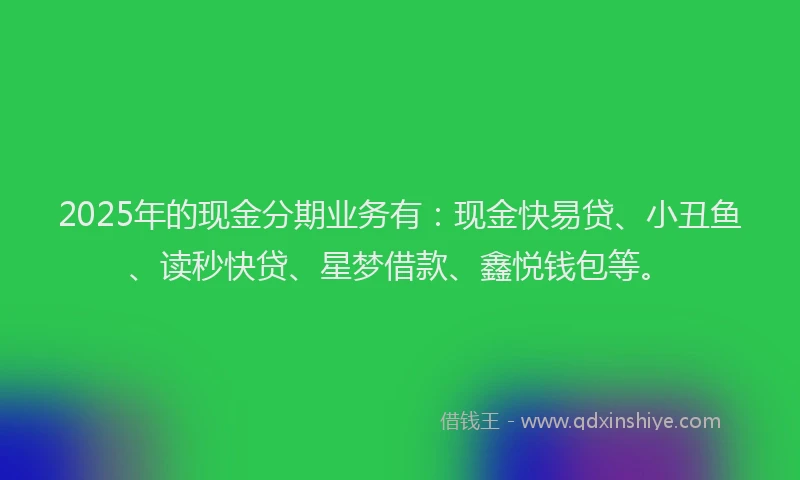 2025年的现金分期业务有：现金快易贷、小丑鱼、读秒快贷、星梦借款、鑫悦钱包等。