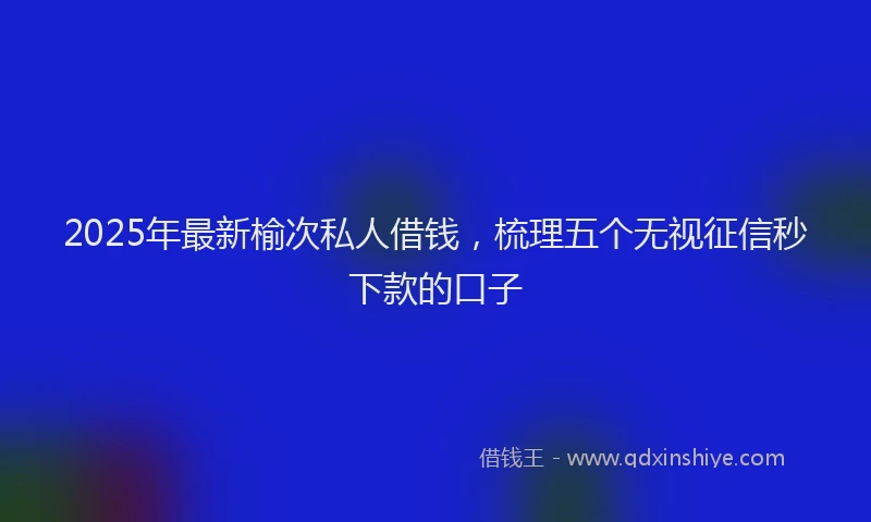 2025年最新榆次私人借钱，梳理五个无视征信秒下款的口子