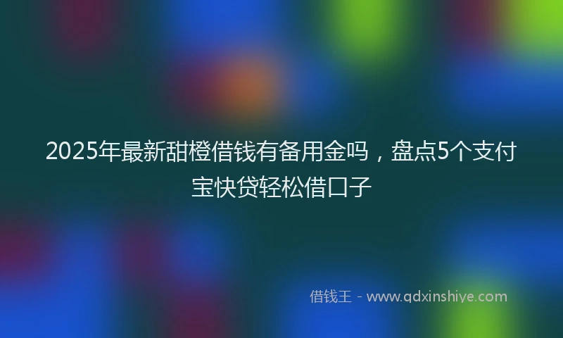 2025年最新甜橙借钱有备用金吗，盘点5个支付宝快贷轻松借口子