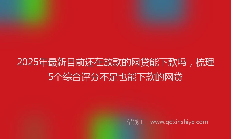 2025年最新目前还在放款的网贷能下款吗，梳理5个综合评分不足也能下款的网贷