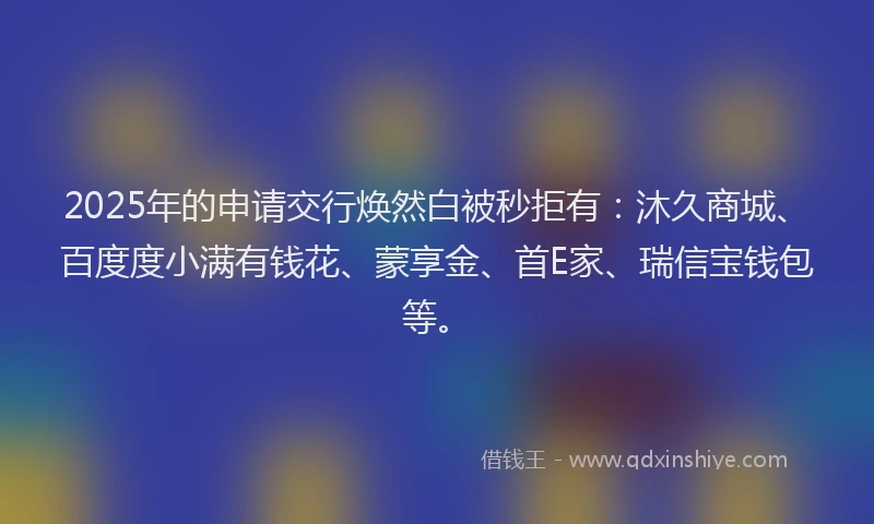 2025年的申请交行焕然白被秒拒有：沐久商城、百度度小满有钱花、蒙享金、首E家、瑞信宝钱包等。
