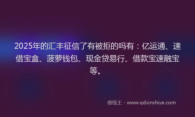 2025年的汇丰征信了有被拒的吗有：亿运通、速借宝盒、菠萝钱包、现金贷易行、借款宝速融宝等。