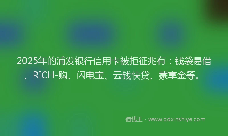 2025年的浦发银行信用卡被拒征兆有：钱袋易借、RICH-购、闪电宝、云钱快贷、蒙享金等。