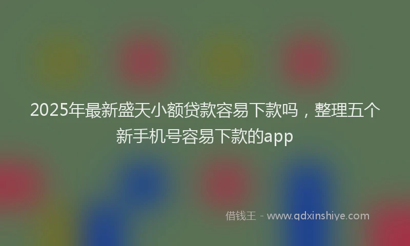 2025年最新盛天小额贷款容易下款吗，整理五个新手机号容易下款的app