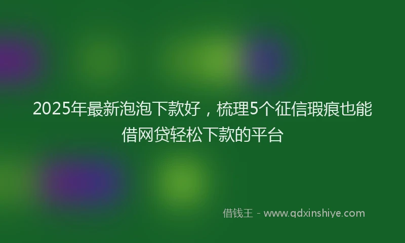 2025年最新泡泡下款好，梳理5个征信瑕疵也能借网贷轻松下款的平台