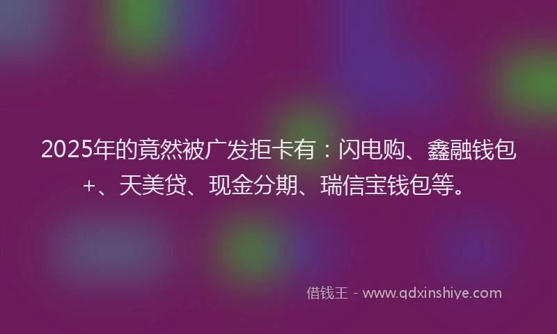 2025年的竟然被广发拒卡有：闪电购、鑫融钱包+、天美贷、现金分期、瑞信宝钱包等。
