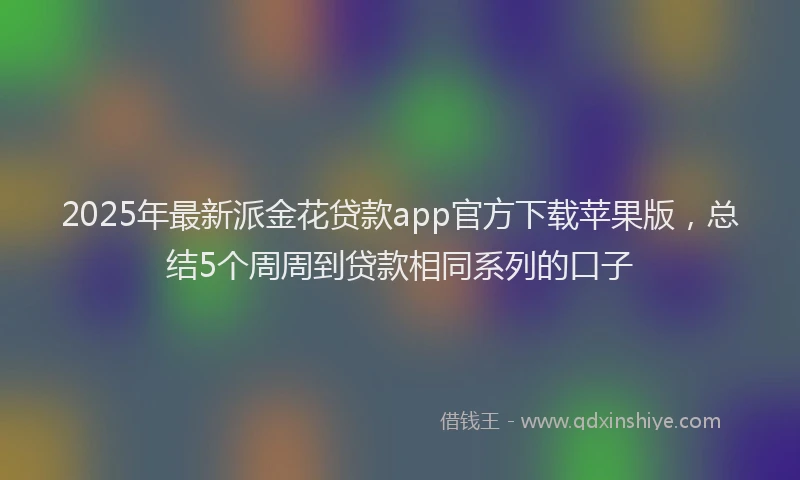 2025年最新派金花贷款app官方下载苹果版，总结5个周周到贷款相同系列的口子
