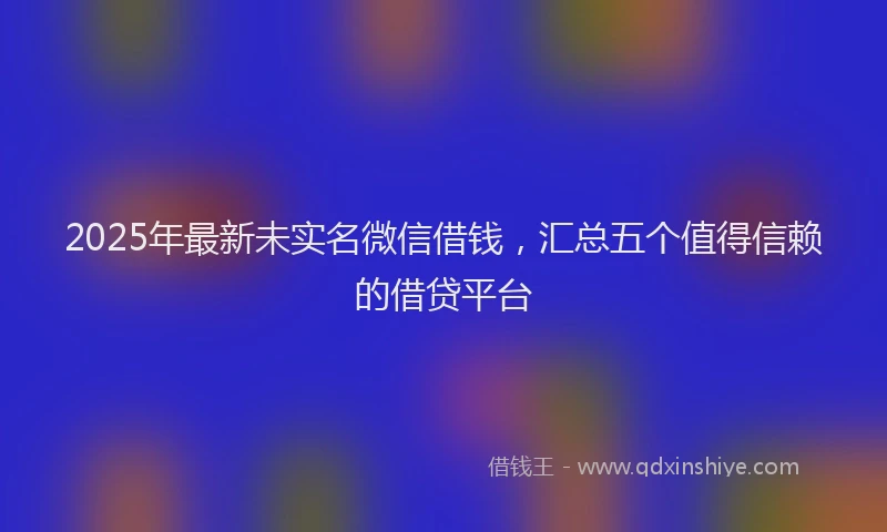2025年最新未实名微信借钱，汇总五个值得信赖的借贷平台