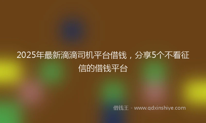 2025年最新滴滴司机平台借钱，分享5个不看征信的借钱平台