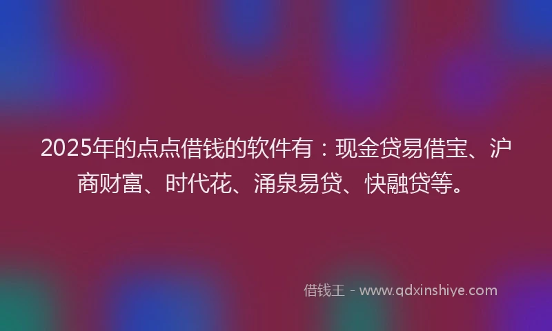 2025年的点点借钱的软件有：现金贷易借宝、沪商财富、时代花、涌泉易贷、快融贷等。