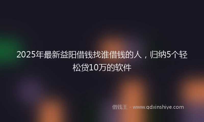 2025年最新益阳借钱找谁借钱的人，归纳5个轻松贷10万的软件