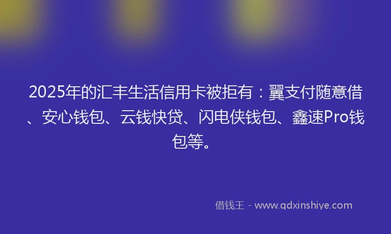 2025年的汇丰生活信用卡被拒有：翼支付随意借、安心钱包、云钱快贷、闪电侠钱包、鑫速Pro钱包等。