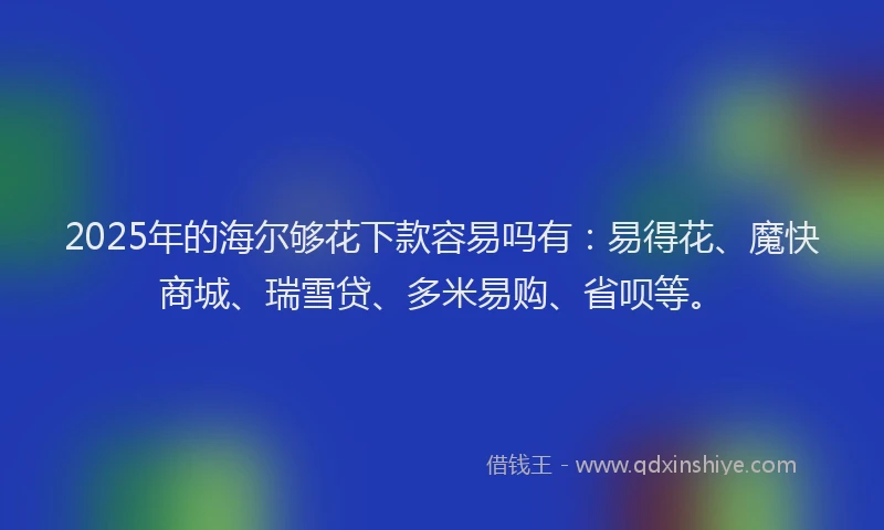 2025年的海尔够花下款容易吗有：易得花、魔快商城、瑞雪贷、多米易购、省呗等。