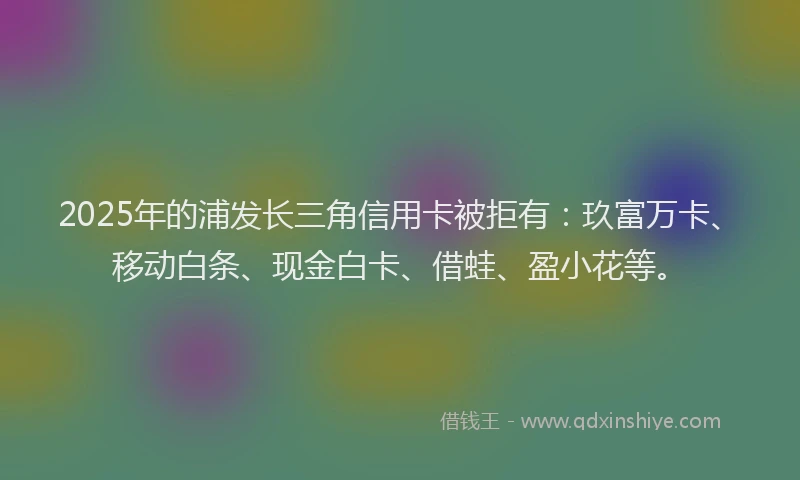 2025年的浦发长三角信用卡被拒有：玖富万卡、移动白条、现金白卡、借蛙、盈小花等。