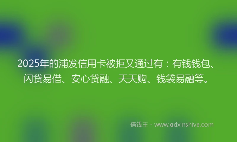 2025年的浦发信用卡被拒又通过有：有钱钱包、闪贷易借、安心贷融、天天购、钱袋易融等。
