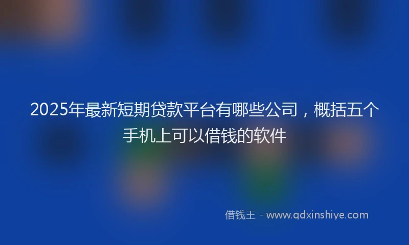 2025年最新短期贷款平台有哪些公司，概括五个手机上可以借钱的软件