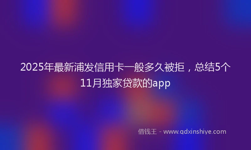 2025年最新浦发信用卡一般多久被拒，总结5个11月独家贷款的app