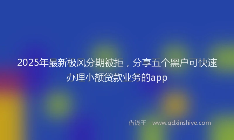 2025年最新极风分期被拒，分享五个黑户可快速办理小额贷款业务的app