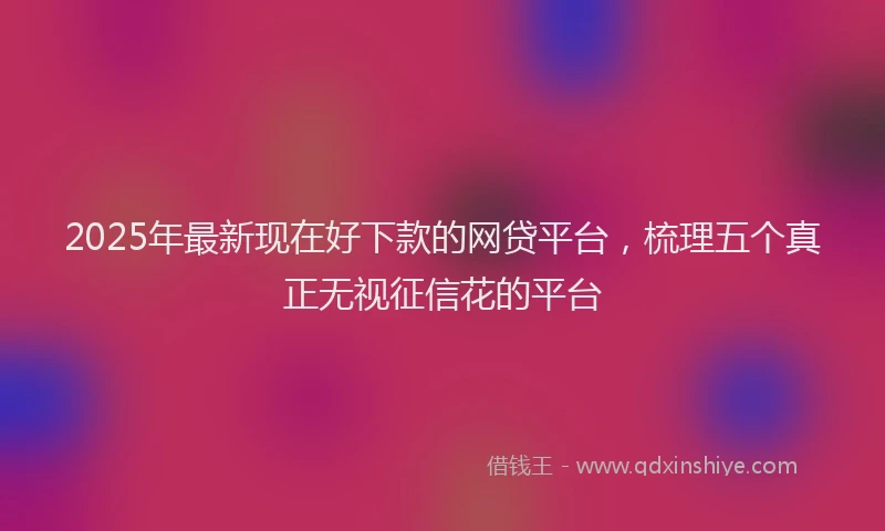 2025年最新现在好下款的网贷平台，梳理五个真正无视征信花的平台