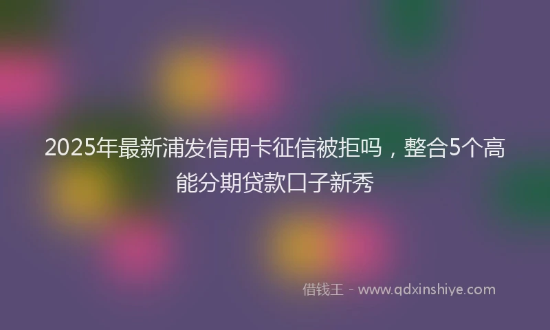 2025年最新浦发信用卡征信被拒吗，整合5个高能分期贷款口子新秀