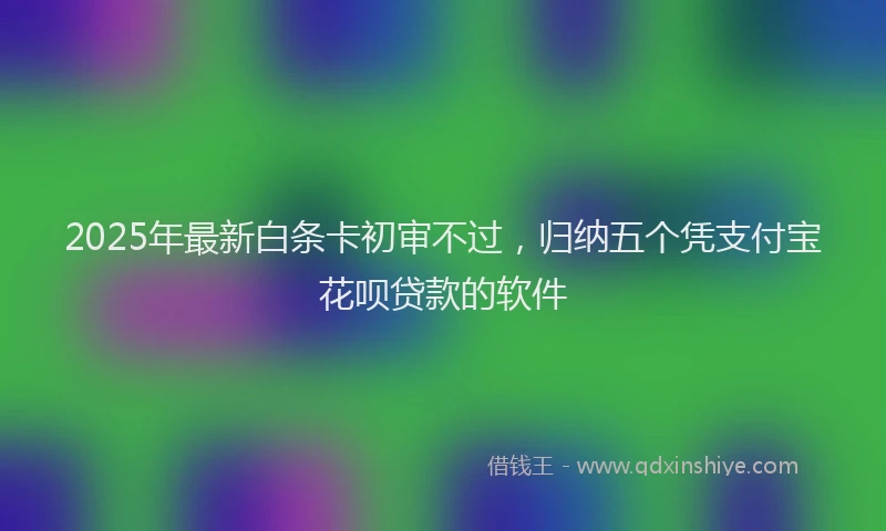 2025年最新白条卡初审不过，归纳五个凭支付宝花呗贷款的软件