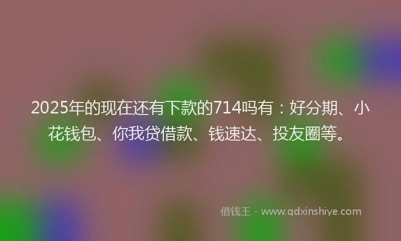 2025年的现在还有下款的714吗有：好分期、小花钱包、你我贷借款、钱速达、投友圈等。