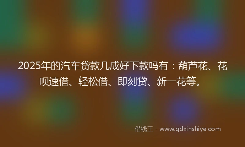 2025年的汽车贷款几成好下款吗有:葫芦花、花呗速借、轻松借、即刻贷、新一花等。