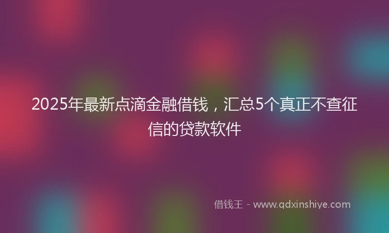 2025年最新点滴金融借钱，汇总5个真正不查征信的贷款软件
