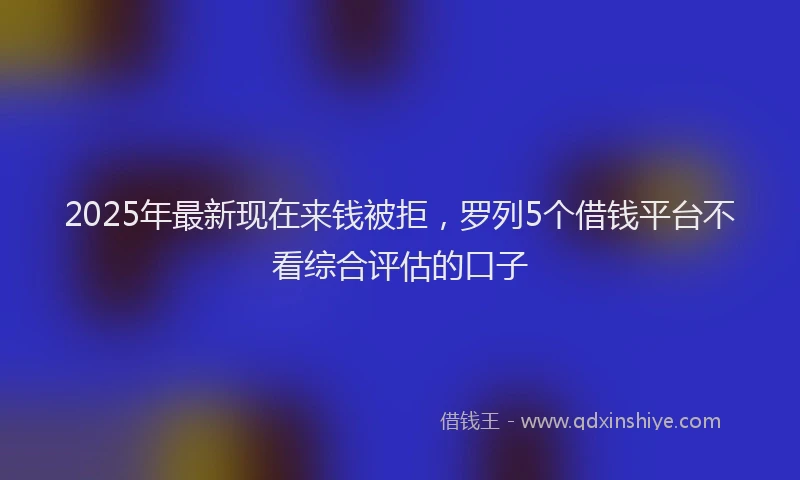 2025年最新现在来钱被拒，罗列5个借钱平台不看综合评估的口子