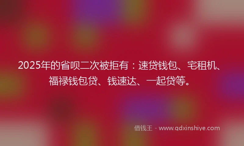 2025年的省呗二次被拒有：速贷钱包、宅租机、福禄钱包贷、钱速达、一起贷等。
