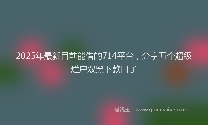 2025年最新目前能借的714平台，分享五个超级烂户双黑下款口子