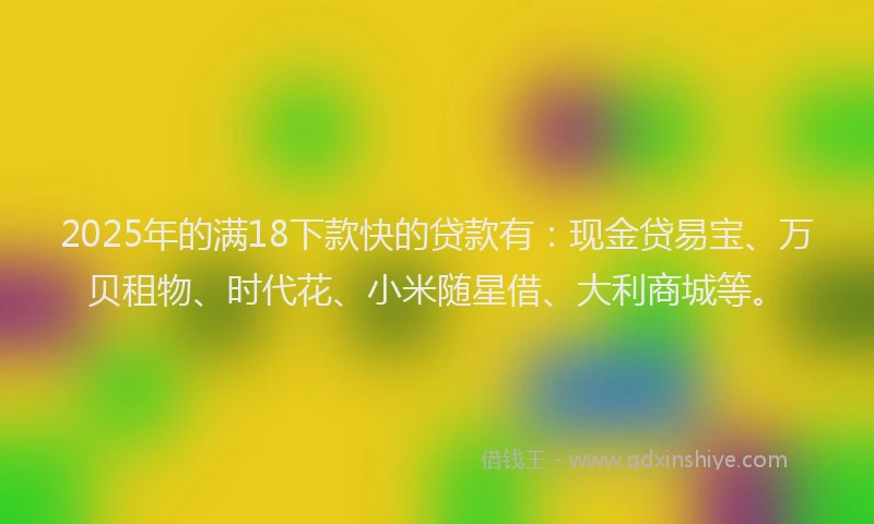2025年的满18下款快的贷款有：现金贷易宝、万贝租物、时代花、小米随星借、大利商城等。