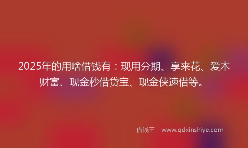 2025年的用啥借钱有：现用分期、享来花、爱木财富、现金秒借贷宝、现金侠速借等。