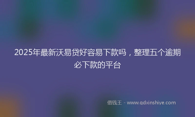 2025年最新沃易贷好容易下款吗，整理五个逾期必下款的平台