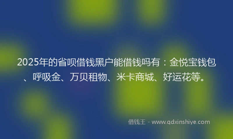 2025年的省呗借钱黑户能借钱吗有：金悦宝钱包、呼吸金、万贝租物、米卡商城、好运花等。