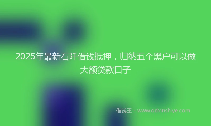2025年最新石阡借钱抵押，归纳五个黑户可以做大额贷款口子