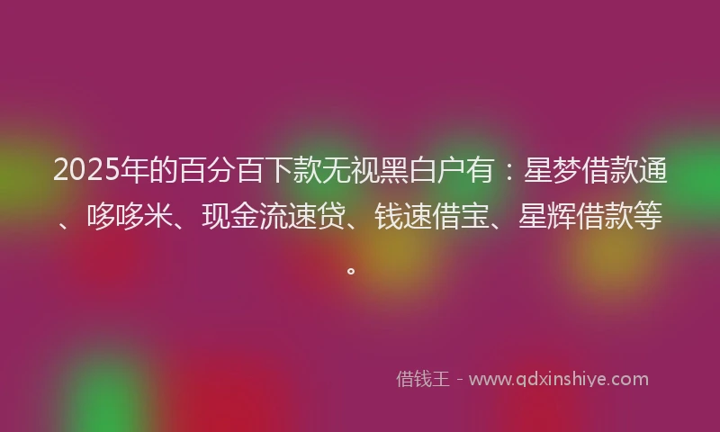 2025年的百分百下款无视黑白户有：星梦借款通、哆哆米、现金流速贷、钱速借宝、星辉借款等。