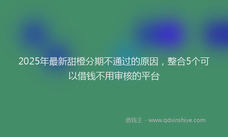 2025年最新甜橙分期不通过的原因，整合5个可以借钱不用审核的平台
