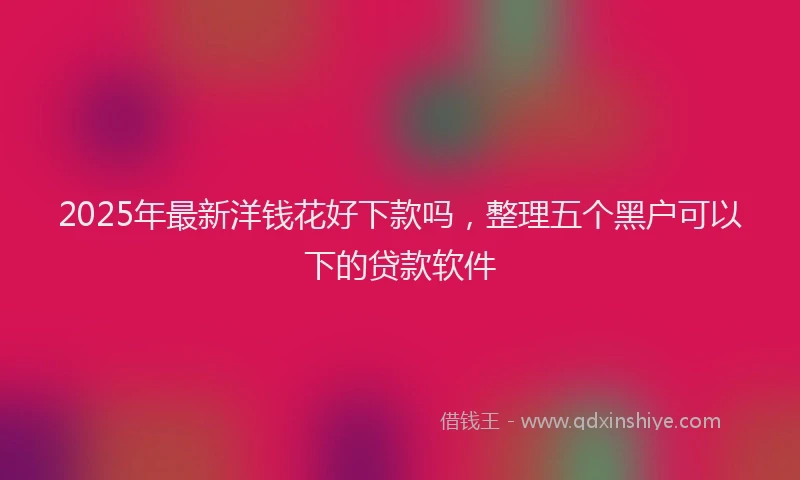 2025年最新洋钱花好下款吗，整理五个黑户可以下的贷款软件