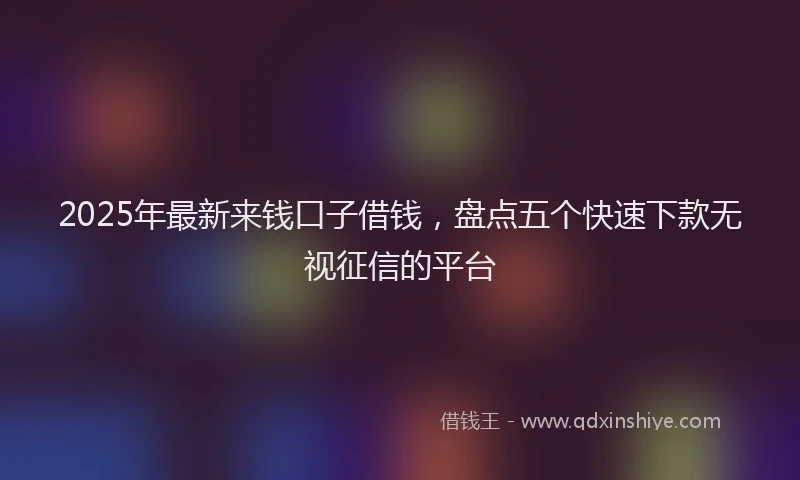 2025年最新来钱口子借钱，盘点五个快速下款无视征信的平台