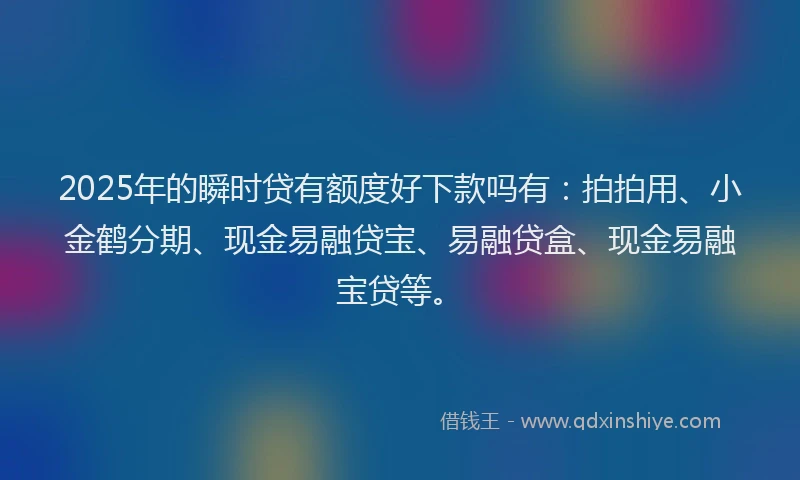 2025年的瞬时贷有额度好下款吗有：拍拍用、小金鹤分期、现金易融贷宝、易融贷盒、现金易融宝贷等。