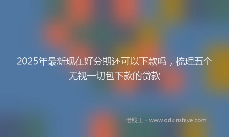 2025年最新现在好分期还可以下款吗，梳理五个无视一切包下款的贷款