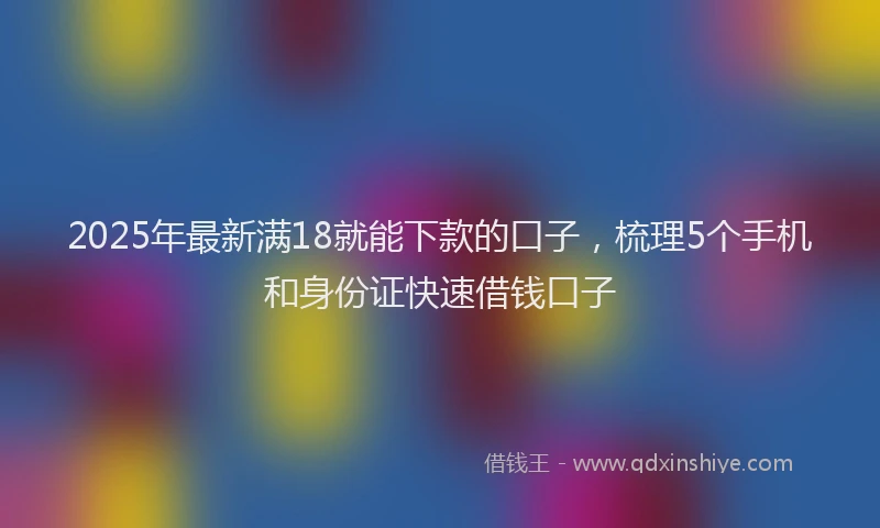 2025年最新满18就能下款的口子，梳理5个手机和身份证快速借钱口子